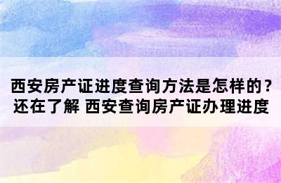 西安房产证进度查询方法是怎样的？还在了解 西安查询房产证办理进度